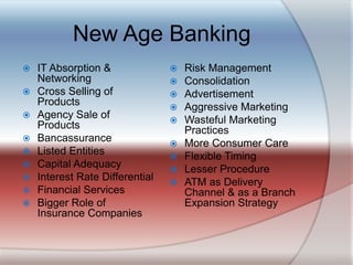 New Age BankingIT Absorption & NetworkingCross Selling of ProductsAgency Sale of ProductsBancassuranceListed EntitiesCapital AdequacyInterest Rate Differential Financial ServicesBigger Role of Insurance CompaniesRisk ManagementConsolidationAdvertisement Aggressive MarketingWasteful Marketing PracticesMore Consumer CareFlexible TimingLesser ProcedureATM as Delivery Channel & as a Branch Expansion Strategy
