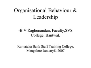 Organisational Behaviour & Leadership -B.V.Raghunandan, Faculty,SVS College, Bantwal. Karnataka Bank Staff Training College, Mangalore-January8, 2007 