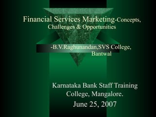 Financial Services Marketing -Concepts, Challenges & Opportunities   -B.V.Raghunandan,SVS College,    Bantwal Karnataka Bank Staff Training College, Mangalore . June 25, 2007 