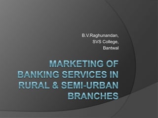 Marketing of Banking Services in Rural & Semi-Urban Branches B.V.Raghunandan, SVS College, Bantwal 