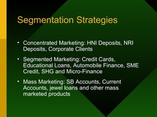 Segmentation Strategies Concentrated Marketing: HNI Deposits, NRI Deposits, Corporate Clients Segmented Marketing: Credit Cards, Educational Loans, Automobile Finance, SME Credit, SHG and Micro-Finance Mass Marketing: SB Accounts, Current Accounts, jewel loans and other mass marketed products 