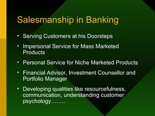 Salesmanship in Banking Serving Customers at his Doorsteps Impersonal Service for Mass Marketed Products Personal Service for Niche Marketed Products Financial Advisor, Investment Counsellor and Portfolio Manager Developing qualities like resourcefulness, communication, understanding customer psychology…….. 