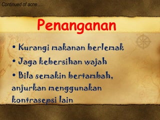 Penanganan Kurangi makanan berlemak Jaga kebersihan wajah Bila semakin bertambah,  anjurkan menggunakan  kontrasepsi lain Continued of acne…. 