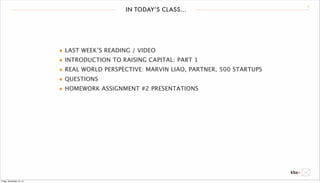 IN TODAY’S CLASS... 2 
• LAST WEEK’S READING / VIDEO 
• INTRODUCTION TO RAISING CAPITAL: PART 1 
• REAL WORLD PERSPECTIVE: MARVIN LIAO, PARTNER, 500 STARTUPS 
• QUESTIONS 
• HOMEWORK ASSIGNMENT #2 PRESENTATIONS 
Friday, December 12, 14 
 