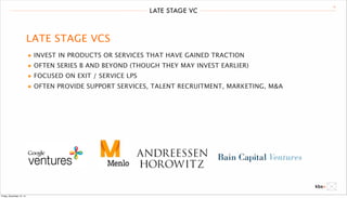 LATE STAGE VC 16 
LATE STAGE VCS 
• INVEST IN PRODUCTS OR SERVICES THAT HAVE GAINED TRACTION 
• OFTEN SERIES B AND BEYOND (THOUGH THEY MAY INVEST EARLIER) 
• FOCUSED ON EXIT / SERVICE LPS 
• OFTEN PROVIDE SUPPORT SERVICES, TALENT RECRUITMENT, MARKETING, M&A 
Friday, December 12, 14 
 