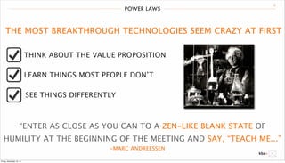 POWER LAWS 19 
THE MOST BREAKTHROUGH TECHNOLOGIES SEEM CRAZY AT FIRST 
THINK ABOUT THE VALUE PROPOSITION 
LEARN THINGS MOST PEOPLE DON’T 
SEE THINGS DIFFERENTLY 
“ENTER AS CLOSE AS YOU CAN TO A ZEN-LIKE BLANK STATE OF 
HUMILITY AT THE BEGINNING OF THE MEETING AND SAY, “TEACH ME...” 
-MARC ANDREESSEN 
Friday, December 12, 14 
 