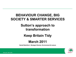 BEHAVIOUR CHANGE, BIG SOCIETY & SMARTER SERVICES Sutton’s approach to transformation Keep Britain Tidy March 2011 Daniel Ratchford - Strategic Director, Environment & Leisure 