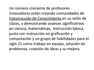 Un número creciente de profesores innovadores están creando comunidades de  Construcción de Conocimiento  en su salón de clases, y demostrando avances significativos en ciencia, matemáticas,  instrucción básica, junto con instrucción en graficación y computación y un grupo de habilidades para el siglo 21 como trabajo en equipo, solución de problemas, creación de ideas y su mejora. 
