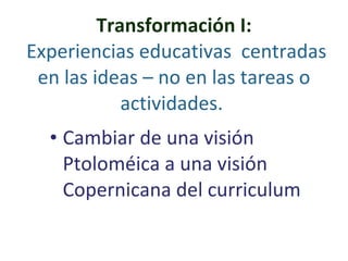 Transformación I:   Experiencias educativas  centradas en las ideas – no en las tareas o actividades.  Cambiar de una visión Ptoloméica a una visión Copernicana del curriculum 