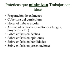 Prácticas que  minimizan  Trabajar con Ideas Preparación de exámenes Cobertura del currículum Hacer el trabajo escolar Actividad centrada en métodos (Juegos, proyectos, etc. ) Sobre énfasis en hechos Sobre énfasis en opiniones Sobre énfasis en habilidades Sobre énfasis en presentaciones 