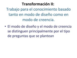 Transformación II:  Trabajo para el conocimiento basado tanto en modo de diseño como en modo de creencia . El modo de diseño y el modo de creencia se distinguen principalmente por el tipo de preguntas que se plantean 
