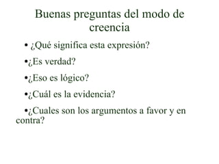 Buenas preguntas del modo de creencia ¿Qué significa esta expresión? ¿Es verdad? ¿Eso es lógico? ¿Cuál es la evidencia? ¿Cuales son los argumentos a favor y en contra? 