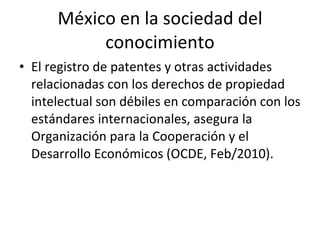 México en la sociedad del conocimiento El registro de patentes y otras actividades relacionadas con los derechos de propiedad intelectual son débiles en comparación con los estándares internacionales, asegura la Organización para la Cooperación y el Desarrollo Económicos (OCDE, Feb/2010). 