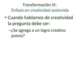 Transformación III:   Énfasis en creatividad sostenida  Cuando hablamos de creatividad la pregunta debe ser:  ¿Se agrega a un logro creativo previo? 