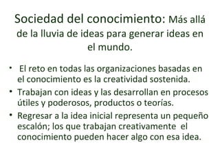 Sociedad del conocimiento:  Más allá de la lluvia de ideas para generar ideas en el mundo. El reto en todas las organizaciones basadas en el conocimiento es la creatividad sostenida. Trabajan con ideas y las desarrollan en procesos útiles y poderosos, productos o teorías. Regresar a la idea inicial representa un pequeño escalón; los que trabajan creativamente  el conocimiento pueden hacer algo con esa idea. 