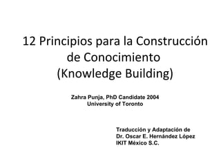 12 Principios para la Construcción de Conocimiento  (Knowledge Building) Zahra Punja, PhD Candidate 2004 University of Toronto Traducción y Adaptación de  Dr. Oscar E. Hernández López IKIT México S.C. 