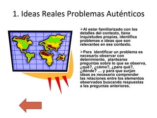 1.  Ideas Reales Problemas Auténticos Al estar familiarizado con los detalles del contexto, tiene  inquietudes propias, identifica problemas e ideas que son relevantes en ese contexto. Para  identificar un problema es necesario observar con detenimiento,  plantearse preguntas sobre lo que se observa, ¿qué?, ¿cómo?, ¿para qué?, ¿dónde? … y para que surjan ideas es necesario comprender  las relaciones entre los elementos observados buscando respuestas a las preguntas anteriores. 
