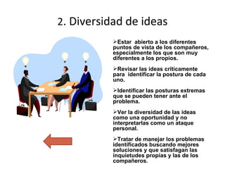 2 .  Diversidad  de ideas Estar  abierto a los diferentes puntos de vista de los compañeros, especialmente los que son muy diferentes a los propios.  Revisar las ideas críticamente para  identificar la postura de cada uno. Identificar las posturas extremas que se pueden tener ante el problema. Ver la diversidad de las ideas como una oportunidad y no interpretarlas como un ataque personal.  Tratar de manejar los problemas identificados buscando mejores soluciones y que satisfagan las inquietudes propias y las de los compañeros . 
