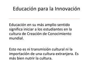 Educación para la Innovación Educación en su más amplio sentido significa iniciar a los estudiantes en la cultura de Creación de Conocimiento mundial. Esto no es ni transmisión cultural ni la  importación de una cultura extranjera. Es más bien nutrir la cultura. 