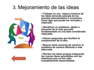 3.  Mejoramiento de las ideas Trabajar en una  mejora continua de las ideas tomando ejemplo de los  grandes descubridores e inventores  como algo que puede ser revisado y mejorado. Identificar un problema, objeto o situación de la vida que esté fundamentado en una idea considerada mejorable. Hazcer preguntas que faciliten la comprensión de la idea. Buscar otras maneras de resolver el problema de manera diferente o más adecuada. Revisar las ideas propias integrando las nuevas ideas aprendidas con las anteriores que no han sido completamente desarrolladas. 