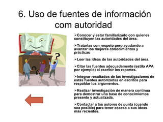 6. Uso de fuentes de información com autoridad  Conocer y estar familiarizado con quienes constituyen las autoridades del área. Tratarlas con respeto pero ayudando a avanzar los mejores conocimientos y prácticas Leer las ideas de las autoridades del área. Citar las fuentes adecuadamente (estilo APA por ejemplo) al escribir los reportes. Integrar resultados de las investigaciones de estas fuentes autorizadas en escritos para respaldar los argumentos. Realizar investigación de manera continua para demostrar una base de conocimientos presente y actualizada. Contactar a los autores de punta (cuando sea posible) para tener acceso a sus ideas más recientes.   
