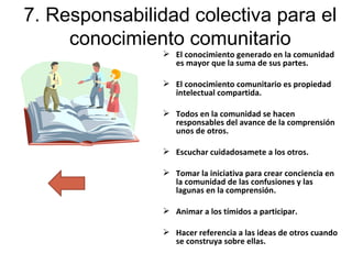 7. Responsabilidad colectiva para el conocimiento comunitario El conocimiento generado en la comunidad es mayor que la suma de sus partes. El conocimiento comunitario es propiedad intelectual compartida. Todos en la comunidad se hacen responsables del avance de la comprensión  unos de otros. Escuchar cuidadosamete a los otros. Tomar la iniciativa para crear conciencia en la comunidad de las confusiones y las lagunas en la comprensión. Animar a los tímidos a participar. Hacer referencia a las ideas de otros cuando se construya sobre ellas. 
