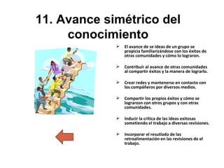 11. Avance simétrico del conocimiento El avance de se ideas de un grupo se propicia familiarizándose con los éxitos de otras comunidades y cómo lo lograron. Contribuír al avance de otras comunidades al compartir éxitos y la manera de lograrlo. Crear redes y mantenerse en contacto con los compáñeros por diversos medios.  Compartir los propios éxitos y cómo se lograrosn con otros grupos y con otras comunidades. Inducir la crítica de las ideas exitosas sometiendo el trabajo a diversas revisiones. Incorporar el resutlado de las retroalimentación en las revisiones de el trabajo. 