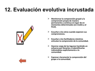 12. Evaluación evolutiva incrustada Monitorear la comprensión grupal y la comprensión propia de manera permanente y continua en lugar de en momentos determinados (en medio y al final). Escuchar a los otros cuando exponen sus comprensiones. Escuchar a los facilitadores mientras articulan la comprensión de la comunidad. Hacerse cargo de las lagunas haciéndo un esfuerzo por llenarlas o indentificarlas indicándolas explícitamente a la comunidad. Expresar claramente la comprensión del grupo a la comunidad. 