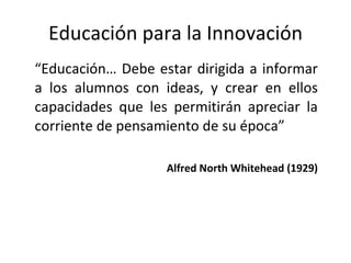 Educación para la Innovación “ Educación… Debe estar dirigida a informar a los alumnos con ideas, y crear en ellos capacidades que les permitirán apreciar la corriente de pensamiento de su época” Alfred North Whitehead (1929) 