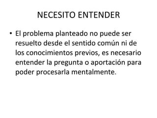NECESITO ENTENDER El problema planteado no puede ser resuelto desde el sentido común ni de los conocimientos previos, es necesario entender la pregunta o aportación para poder procesarla mentalmente . 