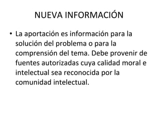NUEVA INFORMACIÓN La aportación es información para la solución del problema o para la comprensión del tema. Debe provenir de fuentes autorizadas cuya calidad moral e intelectual sea reconocida por la comunidad intelectual. 