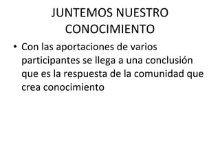 JUNTEMOS NUESTRO CONOCIMIENTO Con las aportaciones de varios participantes se llega a una conclusión que es la respuesta de la comunidad que crea conocimiento 