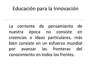 Educación para la Innovación La corriente de pensamiento de nuestra época no consiste en creencias o ideas particulares, más bien consiste en un esfuerzo mundial por avanzar las fronteras del conocimiento en todos los frentes.  