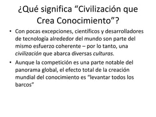 ¿Qué significa “Civilización que Crea Conocimiento”? Con pocas excepciones, científicos y desarrolladores de tecnología alrededor del mundo son parte del mismo esfuerzo coherente – por lo tanto, una  civilización  que abarca diversas  culturas. Aunque la competición es una parte notable del panorama global, el efecto total de la creación mundial del conocimiento es “levantar todos los barcos”  