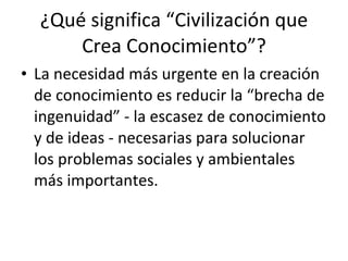 ¿Qué significa “Civilización que Crea Conocimiento”? La necesidad más urgente en la creación de conocimiento es reducir la “brecha de ingenuidad” - la escasez de conocimiento y de ideas - necesarias para solucionar los problemas sociales y ambientales más importantes. 