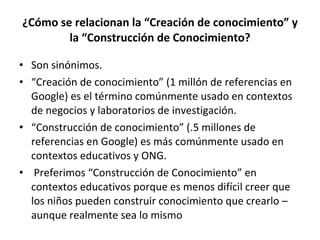 ¿Cómo se relacionan la “Creación de conocimiento” y la “Construcción de Conocimiento? Son sinónimos. “ Creación de conocimiento” (1 millón de referencias en Google) es el término comúnmente usado en contextos de negocios y laboratorios de investigación. “ Construcción de conocimiento” (.5 millones de referencias en Google) es más comúnmente usado en contextos educativos y ONG. Preferimos “Construcción de Conocimiento” en contextos educativos porque es menos difícil creer que los niños pueden construir conocimiento que crearlo – aunque realmente sea lo mismo 