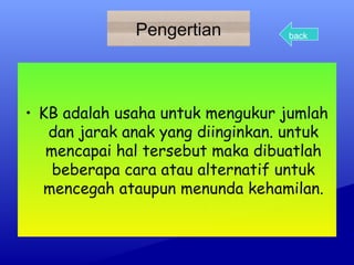 Pengertian

back

• KB adalah usaha untuk mengukur jumlah
dan jarak anak yang diinginkan. untuk
mencapai hal tersebut maka dibuatlah
beberapa cara atau alternatif untuk
mencegah ataupun menunda kehamilan.

 