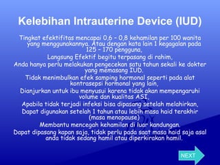 Kelebihan Intrauterine Device (IUD)
Tingkat efektifitas mencapai 0,6 – 0,8 kehamilan per 100 wanita
yang menggunakannya. Atau dengan kata lain 1 kegagalan pada
125 – 170 pengguna,
Langsung Efektif begitu terpasang di rahim,
Anda hanya perlu melakukan pengecekan satu tahun sekali ke dokter
yang memasang IUD.
Tidak menimbulkan efek samping hormonal seperti pada alat
kontrasepsi hormonal yang lain,
Dianjurkan untuk ibu menyusui karena tidak akan mempengaruhi
volume dan kualitas ASI,
Apabila tidak terjadi infeksi bisa dipasang setelah melahirkan,
Dapat digunakan setelah 1 tahun atau lebih masa haid terakhir
(masa menopause)
Membantu mencegah kehamilan di luar kandungan.
Dapat dipasang kapan saja, tidak perlu pada saat masa haid saja asal
anda tidak sedang hamil atau diperkirakan hamil.
NEXT

 