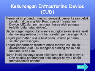 Kekurangan Intrauterine Device
(IUD)
Memerlukan prosedur medis, termasuk pemeriksaan pelvik
sebelum dipasang Alat Kontrasepsi Intrauterine
Device IUD, dan pemasangan harus oleh petugas
terlatih (bidan atau dokter),
Bagian organ reproduksi wanita mungkin akan terasa sakit
dan kejang selama 3 - 5 hari setelah pemasangan IUD,
Terjadi perubahan siklus haid pada 3 bulan pertama,
setelah pemasangan,
Terjadi pendarahan diantara masa menstruasi, hal ini
dikarenakan Alat IUD mengenai dinding rahim dan
menimbulkan luka,
Darah Haid biasanya akan lebih lama dan lebih banyak.
Dan apabila pendarahan haid sangat banyak dapat
menyebabkan anemia
NEXT

 