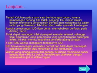 Lanjutan..
Terjadi Keluhan pada suami saat berhubungan badan, karena
pemasangan benang IUD terlalu panjang. Hal ini bisa diatasi
dengan memotong benang lebih pendek atau melipatnya ke dalam
rahim yang dilakukan oleh bidan atau dokter spesialis kandungan,
Apabila pemasangan IUD tidak benar, menyebabkan perforasi pada
dinding uterus,
Tidak dapat mencegah infeksi penyakit menular seksual, sehingga
tidak disarankan untuk perempuan yang sering berganti pasangan.
Infeksi ini akan memicu terjadinya penyakit radang panggul.
1 dari 1000 wanita, mengalami terlepasnya IUD.
IUD hanya mencegah kehamilan normal dan tidak dapat mencegah
kehamilan ektopik atau kehamilan di luar kandungan.
Wanita yang menggunakan IUD sebagai KB harus memeriksa posisi
benang dari waktu ke waktu. Pemeriksaan dilakukan dengan
memasukkan jari ke dalam vagina.

NEXT

 