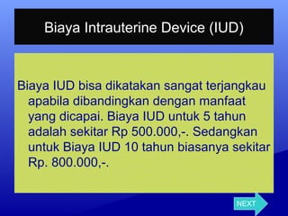 Biaya Intrauterine Device (IUD)

Biaya IUD bisa dikatakan sangat terjangkau 
apabila dibandingkan dengan manfaat 
yang dicapai. Biaya IUD untuk 5 tahun 
adalah sekitar Rp 500.000,-. Sedangkan 
untuk Biaya IUD 10 tahun biasanya sekitar 
Rp. 800.000,-.
NEXT

 