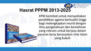Hasrat PPPM 2013-2025
KPM komited untuk menyediakan
pendidikan agama berkualiti tinggi
bagi melengkapkan murid dengan
ilmu pengetahuan dan kemahiran
yang relevan untuk berjaya dalam
pasaran kerja berasaskan nilai Islam
yang kukuh
 