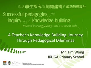 A Teacher’s Knowledge Building Journey
    Through Pedagogical Dilemmas

                          Mr. Tim Wong
                   HKUGA Primary School
 