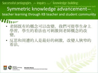 Symmetric knowledge advancement—
teacher learning through KB teacher and student community


  • 老師既有的概念可以改變。我們可從學生身上
    學習，學生的看法也可刺激到老師概念的改
    變。        v
  • 反思和周遭的人是最好的刺激，改變人狹窄的
    看法。
 