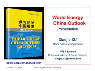 World Energy
China Outlook
Presentation
Xiaojie XU
Chief Fellow and Director
IWEP Energy
Chinese Academy of Social Sciences
xiaojie_xu@yahoo.com
12-03-2014 | IEF | Riyadh 1
books.ssap.com.cn/mallStore/
World Energy China Outlook (2013-2014)
 