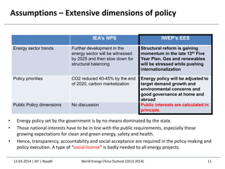 Assumptions – Extensive dimensions of policy
12-03-2014 | IEF | Riyadh 11
IEA’s NPS IWEP’s EES
Energy sector trends Further development in the
energy sector will be witnessed
by 2025 and then slow down for
structural balancing
Structural reform is gaining
momentum in the late 12th Five
Year Plan. Gas and renewables
will be stressed while pushing
internationalization
Policy priorities CO2 reduced 40-45% by the end
of 2020, carbon marketization
Energy policy will be adjusted to
target demand growth and
environmental concerns and
good governance at home and
abroad
Public Policy dimensions No discussion Public interests are calculated in
principle.
• Energy policy set by the government is by no means dominated by the state.
• Those national interests have to be in line with the public requirements, especially those
growing expectations for clean and green energy, safety and health.
• Hence, transparency, accountability and social acceptance are required in the policy-making and
policy execution. A type of “social license” is badly needed to all energy projects.
World Energy China Outlook (2013-2014)
 