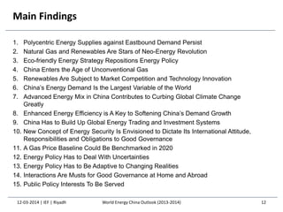 Main Findings
1. Polycentric Energy Supplies against Eastbound Demand Persist
2. Natural Gas and Renewables Are Stars of Neo-Energy Revolution
3. Eco-friendly Energy Strategy Repositions Energy Policy
4. China Enters the Age of Unconventional Gas
5. Renewables Are Subject to Market Competition and Technology Innovation
6. China’s Energy Demand Is the Largest Variable of the World
7. Advanced Energy Mix in China Contributes to Curbing Global Climate Change
Greatly
8. Enhanced Energy Efficiency is A Key to Softening China’s Demand Growth
9. China Has to Build Up Global Energy Trading and Investment Systems
10. New Concept of Energy Security Is Envisioned to Dictate Its International Attitude,
Responsibilities and Obligations to Good Governance
11. A Gas Price Baseline Could Be Benchmarked in 2020
12. Energy Policy Has to Deal With Uncertainties
13. Energy Policy Has to Be Adaptive to Changing Realities
14. Interactions Are Musts for Good Governance at Home and Abroad
15. Public Policy Interests To Be Served
12-03-2014 | IEF | Riyadh 12World Energy China Outlook (2013-2014)
 