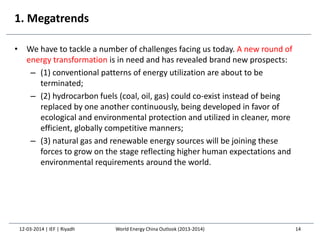1. Megatrends
• We have to tackle a number of challenges facing us today. A new round of
energy transformation is in need and has revealed brand new prospects:
– (1) conventional patterns of energy utilization are about to be
terminated;
– (2) hydrocarbon fuels (coal, oil, gas) could co-exist instead of being
replaced by one another continuously, being developed in favor of
ecological and environmental protection and utilized in cleaner, more
efficient, globally competitive manners;
– (3) natural gas and renewable energy sources will be joining these
forces to grow on the stage reflecting higher human expectations and
environmental requirements around the world.
12-03-2014 | IEF | Riyadh 14World Energy China Outlook (2013-2014)
 