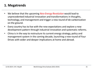 1. Megatrends
• We believe that the upcoming Neo-Energy Revolution would lead to
unprecedented industrial innovation and transformations in thoughts,
technology, and management and trigger a new round of de-carbonization
on the ground.
• Every country has to live with the new expectations and explore a new
development pattern through industrial innovation and systematic reforms.
• China is in the way to restructure its current energy strategy, policy and
management system in the coming decade, launching a new round of Four
Drives with wider and deeper implications at home and abroad.
12-03-2014 | IEF | Riyadh 15World Energy China Outlook (2013-2014)
 
