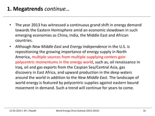 1. Megatrends continue…
• The year 2013 has witnessed a continuous grand shift in energy demand
towards the Eastern Hemisphere amid an economic slowdown in such
emerging economies as China, India, the Middle East and African
countries.
• Although New Middle East and Energy Independence in the U.S. is
repositioning the growing importance of energy supply in North
America, multiple sources from multiple supplying centers gain
polycentric momentums in the energy world, such as, oil renaissance in
Iraq, oil and gas exports from the Caspian Sea/Central Asia, gas
discovery in East Africa, and upward production in the deep waters
around the world in addition to the New Middle East. The landscape of
world energy is featured by polycentric supplies against eastern bound
movement in demand. Such a trend will continue for years to come.
12-03-2014 | IEF | Riyadh 16World Energy China Outlook (2013-2014)
 